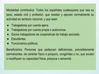 Modalidad contributiva: Todos los españoles cualesquiera que sea su
sexo, estado civil y profesión, que residan y ejerzan normalmente su
actividad en territorio nacional, y que sean:
● Trabajadores por cuenta ajena.
● Trabajadores por cuenta propia o autónomos.
● Socios trabajadores de cooperativas de trabajo asociado.
● Estudiantes.
● Funcionarios públicos.
Beneficiarios: Personas que padezcan deficiencias, previsiblemente
permanentes, de carácter físico o psíquico, congénitas o no, que anulen
o modifiquen su capacidad física, psíquica o sensorial.
 