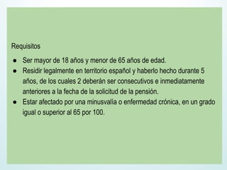 Requisitos
● Ser mayor de 18 años y menor de 65 años de edad.
● Residir legalmente en territorio español y haberlo hecho durante 5
años, de los cuales 2 deberán ser consecutivos e inmediatamente
anteriores a la fecha de la solicitud de la pensión.
● Estar afectado por una minusvalía o enfermedad crónica, en un grado
igual o superior al 65 por 100.
 
