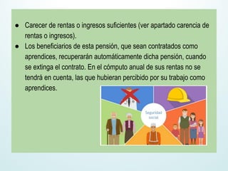 ● Carecer de rentas o ingresos suficientes (ver apartado carencia de
rentas o ingresos).
● Los beneficiarios de esta pensión, que sean contratados como
aprendices, recuperarán automáticamente dicha pensión, cuando
se extinga el contrato. En el cómputo anual de sus rentas no se
tendrá en cuenta, las que hubieran percibido por su trabajo como
aprendices.
 
