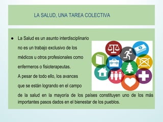 LA SALUD, UNA TAREA COLECTIVA
● La Salud es un asunto interdisciplinario
no es un trabajo exclusivo de los
médicos u otros profesionales como
enfermeros o fisioterapeutas.
A pesar de todo ello, los avances
que se están logrando en el campo
de la salud en la mayoría de los países constituyen uno de los más
importantes pasos dados en el bienestar de los pueblos.
 