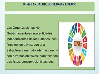 Unidad 1.- SALUD, SOCIEDAD Y ESTADO
Las Organizaciones No
Gubernamentales son entidades
independientes de los Estados, con
fines no lucrativos, con una
estructura a menudo internacional, y
con diversos objetivos: humanitarios,
pacifistas, conservacionistas, etc.
 