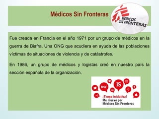 Fue creada en Francia en el año 1971 por un grupo de médicos en la
guerra de Biafra. Una ONG que acudiera en ayuda de las poblaciones
víctimas de situaciones de violencia y de catástrofes.
En 1986, un grupo de médicos y logistas creó en nuestro país la
sección española de la organización.
Médicos Sin Fronteras
 