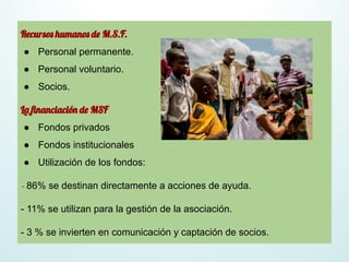 Recursos humanos de M.S.F.
● Personal permanente.
● Personal voluntario.
● Socios.
La ﬁnanciación de MSF
● Fondos privados
● Fondos institucionales
● Utilización de los fondos:
- 86% se destinan directamente a acciones de ayuda.
- 11% se utilizan para la gestión de la asociación.
- 3 % se invierten en comunicación y captación de socios.
 