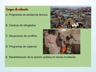 Campos de actuación
A. Programas de asistencia técnica
B. Campos de refugiados
C. Situaciones de conflicto
D. Programas de urgencia
E. Sensibilización de la opinión pública en temas hunitarios
 