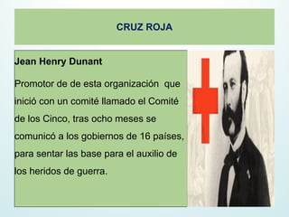 Jean Henry Dunant
Promotor de de esta organización que
inició con un comité llamado el Comité
de los Cinco, tras ocho meses se
comunicó a los gobiernos de 16 países,
para sentar las base para el auxilio de
los heridos de guerra.
CRUZ ROJA
 