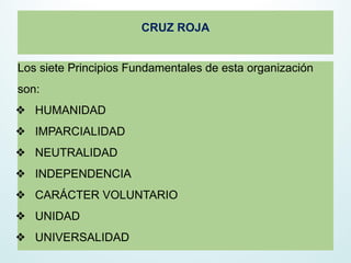 CRUZ ROJA
Los siete Principios Fundamentales de esta organización
son:
❖ HUMANIDAD
❖ IMPARCIALIDAD
❖ NEUTRALIDAD
❖ INDEPENDENCIA
❖ CARÁCTER VOLUNTARIO
❖ UNIDAD
❖ UNIVERSALIDAD
 