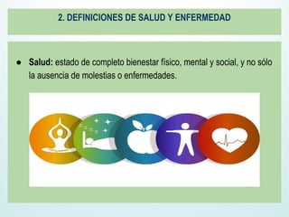 2. DEFINICIONES DE SALUD Y ENFERMEDAD
● Salud: estado de completo bienestar físico, mental y social, y no sólo
la ausencia de molestias o enfermedades.
 
