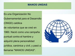 MANOS UNIDAS
Es una Organización No
Gubernamental para el Desarrollo
(ONGD) católica
de voluntarios que se creó en
1960. Nació como una campaña
puntual contra el hambre y
adquirió plena personalidad
jurídica, canónica y civil, y pasó a
llamarse "MANOS UNIDAS".
 