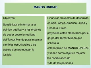 MANOS UNIDAS
Objetivos
Sensibilizar e informar a la
opinión pública y a los órganos
de poder sobre la realidad
del Tercer Mundo para impulsar
cambios estructurales y de
actitud que promuevan la
justicia.
Financiar proyectos de desarrollo
en Asia, África, América Latina y
Oceanía. Estos
proyectos están elaborados por el
grupo del Tercer Mundo que
solicita la
colaboración de MANOS UNIDAS
y tienen como objetivo mejorar
las condiciones de
vida de las personas
 