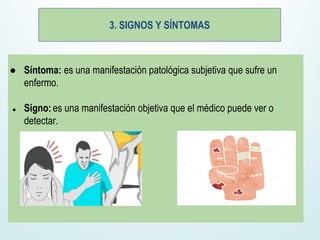 3. SIGNOS Y SÍNTOMAS
● Síntoma: es una manifestación patológica subjetiva que sufre un
enfermo.
● Signo: es una manifestación objetiva que el médico puede ver o
detectar.
 