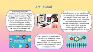 Actualidad
El diseño gráfico se ha
transformado enormemente por
causa de los ordenadores. A partir
de 1984, con la aparición de los
primeros sistemas de autoedición,
los ordenadores personales
sustituyeron de forma paulatina
todos los procedimientos técnicos
de naturaleza analógica por
sistemas digitales.
Los ordenadores se han transformado
en herramientas imprescindibles y,
con la aparición del hipertexto y la
web, sus funciones se han extendido
como medio de comunicación.
Además, la tecnología también se ha
hecho notar con el auge del
teletrabajo y en especial del
crowdsourcing o tercerización masiva.
Este cambio ha incrementado la
necesidad de reflexionar sobre
tiempo, movimiento e
interactividad. Aun así, la práctica
profesional de diseño no ha tenido
cambios esenciales.
 