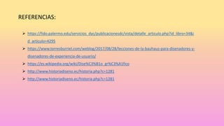 REFERENCIAS:
 https://fido.palermo.edu/servicios_dyc/publicacionesdc/vista/detalle_articulo.php?id_libro=34&i
d_articulo=4295
 https://www.torresburriel.com/weblog/2017/08/28/lecciones-de-la-bauhaus-para-disenadores-y-
disenadores-de-experiencia-de-usuario/
 https://es.wikipedia.org/wiki/Dise%C3%B1o_gr%C3%A1fico
 http://www.historiadiseno.ec/historia.php?c=1281
 http://www.historiadiseno.ec/historia.php?c=1281
 