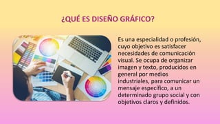 ¿QUÉ ES DISEÑO GRÁFICO?
Es una especialidad o profesión,
cuyo objetivo es satisfacer
necesidades de comunicación
visual. Se ocupa de organizar
imagen y texto, producidos en
general por medios
industriales, para comunicar un
mensaje específico, a un
determinado grupo social y con
objetivos claros y definidos.
 