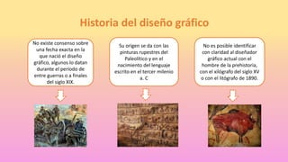 Historia del diseño gráfico
No existe consenso sobre
una fecha exacta en la
que nació el diseño
gráfico, algunos lo datan
durante el período de
entre guerras o a finales
del siglo XIX.
Su origen se da con las
pinturas rupestres del
Paleolítico y en el
nacimiento del lenguaje
escrito en el tercer milenio
a. C
No es posible identificar
con claridad al diseñador
gráfico actual con el
hombre de la prehistoria,
con el xilógrafo del siglo XV
o con el litógrafo de 1890.
 