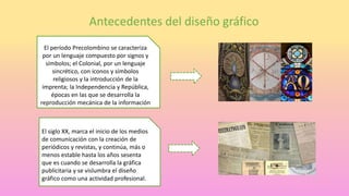 Antecedentes del diseño gráfico
El período Precolombino se caracteriza
por un lenguaje compuesto por signos y
símbolos; el Colonial, por un lenguaje
sincrético, con iconos y símbolos
religiosos y la introducción de la
imprenta; la Independencia y República,
épocas en las que se desarrolla la
reproducción mecánica de la información
El siglo XX, marca el inicio de los medios
de comunicación con la creación de
periódicos y revistas, y continúa, más o
menos estable hasta los años sesenta
que es cuando se desarrolla la gráfica
publicitaria y se vislumbra el diseño
gráfico como una actividad profesional.
 