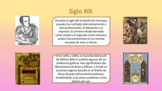Siglo XIX
Durante el siglo XIX el diseño de mensajes
visuales fue confiado alternativamente a
dos profesionales: el dibujante o el
impresor. El primero estaba formado
como artista y el segundo como artesano,
ambos frecuentemente en las mismas
escuelas de artes y oficios.
Entre 1891 y 1896, la imprenta Kelmscott
de William Morris publicó algunos de los
productos gráficos más significativos del
Movimiento de Artes y Oficios, y fundó un
lucrativo negocio basado en el diseño de
libros de gran refinamiento estilístico,
vendiéndolos a las clases pudientes como
objetos de lujo.
 