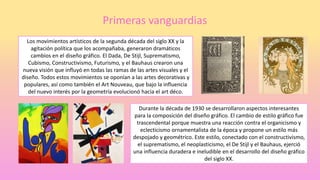 Primeras vanguardias
Los movimientos artísticos de la segunda década del siglo XX y la
agitación política que los acompañaba, generaron dramáticos
cambios en el diseño gráfico. El Dada, De Stijl, Suprematismo,
Cubismo, Constructivismo, Futurismo, y el Bauhaus crearon una
nueva visión que influyó en todas las ramas de las artes visuales y el
diseño. Todos estos movimientos se oponían a las artes decorativas y
populares, así como también el Art Nouveau, que bajo la influencia
del nuevo interés por la geometría evolucionó hacia el art déco.
Durante la década de 1930 se desarrollaron aspectos interesantes
para la composición del diseño gráfico. El cambio de estilo gráfico fue
trascendental porque muestra una reacción contra el organicismo y
eclecticismo ornamentalista de la época y propone un estilo más
despojado y geométrico. Este estilo, conectado con el constructivismo,
el suprematismo, el neoplasticismo, el De Stijl y el Bauhaus, ejerció
una influencia duradera e ineludible en el desarrollo del diseño gráfico
del siglo XX.
 