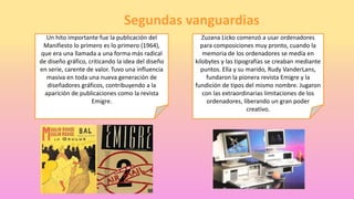 Segundas vanguardias
Un hito importante fue la publicación del
Manifiesto lo primero es lo primero (1964),
que era una llamada a una forma más radical
de diseño gráfico, criticando la idea del diseño
en serie, carente de valor. Tuvo una influencia
masiva en toda una nueva generación de
diseñadores gráficos, contribuyendo a la
aparición de publicaciones como la revista
Emigre.
Zuzana Licko comenzó a usar ordenadores
para composiciones muy pronto, cuando la
memoria de los ordenadores se medía en
kilobytes y las tipografías se creaban mediante
puntos. Ella y su marido, Rudy VanderLans,
fundaron la pionera revista Emigre y la
fundición de tipos del mismo nombre. Jugaron
con las extraordinarias limitaciones de los
ordenadores, liberando un gran poder
creativo.
 