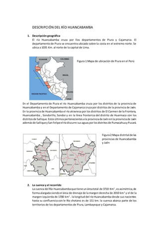 DESCRIPCIÓN DEL RÍO HUANCABAMBA
1. Descripción geográfica
El rio Huancabamba cruza por llos departamentos de Piura y Cajamarca. El
departamento de Piura se encuentra ubicado sobre la costa en el extremo norte. Se
ubica a 1035 Km. al norte de la capital de Lima.
Figura 1:Mapa de ubicación de Piura en el Perú
En el Departamento de Piura el río Huancabamba cruza por los distritos de la provincia de
Huancabamba y en el Departamento de Cajamarca cruza por distritos de la provincia de Jaén.
En la provincia de Huancabamba el río atraviesa por los distritos de El Carmen de la Frontera,
Huancabamba , Sondorillo, Sondor y en la línea fronteriza del distrito de Huarmaca con los
distritosde Sallique. Estosúltimospertenecientesala provinciade Jaénenla provinciade Jaén
ademásde Salliquey SanFelipeelríodiscurre susaguasporlosdistritosde Pumacahuay Pucará.
Figura2:Mapa distrital de las
provincias de Huancabamba
y Jaén
2. La cuenca y el recorrido
La cuenca del Río Huancabambaque tiene unáreatotal de 3710 Km2
,esasimétrica,de
forma alargada siendoel área de drenaje de la margen derecha de 2010 km2
y el de la
margen izquierda de 1700 km2
. la longitud del río Huancabamba desde sus nacientes
hasta su confluencia con le Río chotano es de 151 km. la cuenca abarca parte de los
territorios de los departamentos de Piura, Lambayeque y Cajamarca.
 