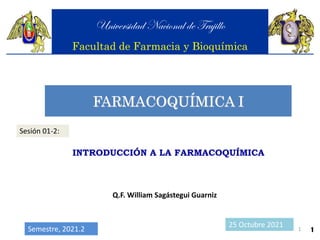 FARMACOQUÍMICA I
Universidad Nacional de Trujillo
Facultad de Farmacia y Bioquímica
Sesión 01-2:
INTRODUCCIÓN A LA FARMACOQUÍMICA
1
Q.F. William Sagástegui Guarniz
25 Octubre 2021
Semestre, 2021.2 1
 