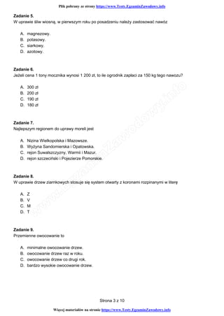 Plik pobrany ze strony https://www.Testy.EgzaminZawodowy.info
Wi cej materia ów na stronie https://www.Testy.EgzaminZawodowy.info
Strona 3 z 10
Zadanie 5.
W uprawie śliw wiosną, w pierwszym roku po posadzeniu należy zastosować nawóz
A. magnezowy.
B. potasowy.
C. siarkowy.
D. azotowy.
Zadanie 6.
Jeżeli cena 1 tony mocznika wynosi 1 200 zł, to ile ogrodnik zapłaci za 150 kg tego nawozu?
A. 300 zł
B. 200 zł
C. 190 zł
D. 180 zł
Zadanie 7.
Najlepszym regionem do uprawy moreli jest
A. Nizina Wielkopolska i Mazowsze.
B. Wyżyna Sandomierska i Opatowska.
C. rejon Suwalszczyzny, Warmii i Mazur.
D. rejon szczeciński i Pojezierze Pomorskie.
Zadanie 8.
W uprawie drzew ziarnkowych stosuje się system otwarty z koronami rozpinanymi w literę
A. Z
B. V
C. M
D. T
Zadanie 9.
Przemienne owocowanie to
A. minimalne owocowanie drzew.
B. owocowanie drzew raz w roku.
C. owocowanie drzew co drugi rok.
D. bardzo wysokie owocowanie drzew.
 