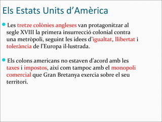 Els Estats Units d’Amèrica
Les tretze colònies angleses van protagonitzar al
 segle XVIII la primera insurrecció colonial contra
 una metròpoli, seguint les idees d’igualtat, llibertat i
 tolerància de l’Europa il·lustrada.

Els colons americans no estaven d’acord amb les
 taxes i impostos, així com tampoc amb el monopoli
 comercial que Gran Bretanya exercia sobre el seu
 territori.
 