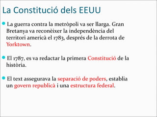 La Constitució dels EEUU
La guerra contra la metròpoli va ser llarga. Gran
 Bretanya va reconèixer la independència del
 territori americà el 1783, després de la derrota de
 Yorktown.

El 1787, es va redactar la primera Constitució de la
 història.

El text assegurava la separació de poders, establia
 un govern republicà i una estructura federal.
 