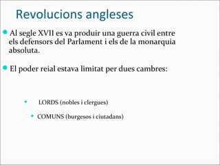 Revolucions angleses
Al segle XVII es va produir una guerra civil entre
 els defensors del Parlament i els de la monarquia
 absoluta.

El poder reial estava limitat per dues cambres:



             LORDS (nobles i clergues)

             COMUNS (burgesos i ciutadans)
 