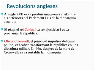 Revolucions angleses
Al segle XVII es va produir una guerra civil entre
  els defensors del Parlament i els de la monarquia
  absoluta.

El 1649, el rei Carles I va ser ajusticiat i es va
  proclamar la república.

Oliver Cromwell, el principal impulsor del canvi
  polític, va acabar transformant la república en una
  dictadura militar. El 1660, després de la mort de
  Cromwell, es va restablir la monarquia.
 