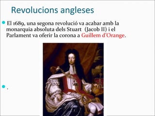 Revolucions angleses
El 1689, una segona revolució va acabar amb la
 monarquia absoluta dels Stuart (Jacob II) i el
 Parlament va oferir la corona a Guillem d’Orange.




.
 