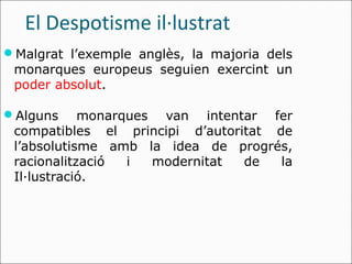 El Despotisme il·lustrat
Malgrat l’exemple anglès, la majoria dels
 monarques europeus seguien exercint un
 poder absolut.

Alguns     monarques van intentar fer
 compatibles el principi d’autoritat de
 l’absolutisme amb la idea de progrés,
 racionalització  i  modernitat  de   la
 Il·lustració.
 