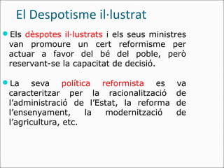 El Despotisme il·lustrat
Els dèspotes il·lustrats i els seus ministres
 van promoure un cert reformisme per
 actuar a favor del bé del poble, però
 reservant-se la capacitat de decisió.

La     seva política reformista es        va
 caracteritzar per la racionalització      de
 l’administració de l’Estat, la reforma    de
 l’ensenyament,      la modernització      de
 l’agricultura, etc.
 