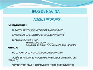 PISCINA PROFUNDA INCONVENIENTES EL FACTOR MIEDO SE VE ALTAMENTE INCREMENTADO ACTIVIDADES MÁS ANALÍTICAS Y MENOS MOTIVANTES PROBLEMAS DE SEGURIDAD: MATERIAL DE AYUDA TOTAL DISMINUIR EL NÚMERO DE ALUMNOS POR PROFESOR VENTAJAS NO SE PLANTEA EL PROBLEMA DE PASAR DE PPP A PP QUIZÁS SE ACELERA EL PROCESO DE APRENDIZAJE (INTESIDAD DEL  ESTIMULO) SUPONE COMPLETAR EL OBJETIVO UTILITARIO (SUPERVIVENCIA) TIPOS DE PISCINA 