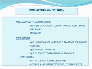 PROPIEDADES DEL MATERIAL RESISTENCIA Y DURABILIDAD -DURANTE LA ACTIVIDAD SON VÍCTIMAS DE TODO TIPO DE  AGRESIONES  -MECÁNICAS SEGURIDAD -QUE NO PUEDAN SER MORDIDOS O TRAGADOS POR LOS MÁS  PEQUEÑOS -QUE NO SEAN CORTANTES -QUE EL GOLPEO CONTRA ELLOS NO PROVOQUE  CONTUSIONES -EVITAR LOS FLOTADORES CIRCULARES -ATENDER A LAS INSTRUCCIONES DE LOS FABRICANTES 