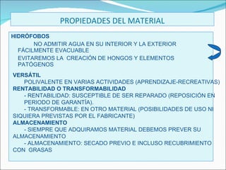 PROPIEDADES DEL MATERIAL HIDRÓFOBOS NO ADMITIR AGUA EN SU INTERIOR Y LA EXTERIOR  FÁCILMENTE EVACUABLE EVITAREMOS LA  CREACIÓN DE HONGOS Y ELEMENTOS PATÓGENOS VERSÁTIL POLIVALENTE EN VARIAS ACTIVIDADES (APRENDIZAJE-RECREATIVAS) RENTABILIDAD O TRANSFORMABILIDAD - RENTABILIDAD: SUSCEPTIBLE DE SER REPARADO (REPOSICIÓN EN  PERIODO DE GARANTÍA). - TRANSFORMABLE: EN OTRO MATERIAL (POSIBILIDADES DE USO NI  SIQUIERA PREVISTAS POR EL FABRICANTE) ALMACENAMIENTO - SIEMPRE QUE ADQUIRAMOS MATERIAL DEBEMOS PREVER SU  ALMACENAMIENTO - ALMACENAMIENTO: SECADO PREVIO E INCLUSO RECUBRIMIENTO  CON  GRASAS 