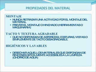 PROPIEDADES DEL MATERIAL MONTAJE NUNCA RETRASAR UNA ACTIVIDAD POR EL MONTAJE DEL MATERIAL PREVER EL MONTAJE O HINCHADO (HERRAMIENTAS O MAQUINARIA) TACTO Y TEXTURA AGRADABLE QUE NO DISPONGAN DE ASPEREZAS, COSTURAS, VISTAS O SIMPLEMENTE DE TACTO DESAGRADABLE. HIGIÉNICOS Y LAVABLES DESECHAR AQUELLOS MATERIALES QUE DISPONGAN DE RINCONES DIFÍCILMENTE ACCESIBLES A LA LIMPIEZA (CHORRO DE AGUA) 