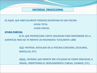 ES AQUEL QUE HABITUALMENTE PODEMOS ENCONTRAR EN UNA PISCINA AYUDA TOTAL AYUDA PARCIAL AYUDA PARCIAL ES EL QUE PROPORCIONA CIERTA SEGURIDAD PARA MANTENERSE EN LA  SUPERFICIE PERO NO TE PERMITE UN MOVIMIENTO TOTALMENTE LIBRE FIJO : MATERIAL INSTALADO EN LA PISCINA (CORCHERA, ESCALERAS, BORDILLOS, ETC) MÓVIL : MATERIAL QUE PERMITE SER UTILIZADO DE FORMA INDIVIDUAL O GRUPAL, PERMITIENDO EL DESPLAZAMIENTO (TABLAS, CHURROS, ETC). MATERIAL TRADICIONAL 