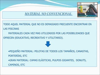 MATERIAL NO CONVENCIONAL  TODO AQUEL MATERIAL QUE NO ES DEMASIADO FRECUENTE ENCONTRAR EN LAS PISCINAS MATERIALES CADA VEZ MAS UTILIZADOS POR LAS POSIBILIDADES QUE  OFRECEN (EDUCATIVO, RECREATIVO Y UTILITARIO). PEQUEÑO MATERIAL: PELOTAS DE TODOS LOS TAMAÑOS, CANASTAS, PORTERÍAS, ETC GRAN MATERIAL: CAMAS ELÁSTICAS, PULPOS GIGANTES,  DONUTS,  CAMINOS, ETC 