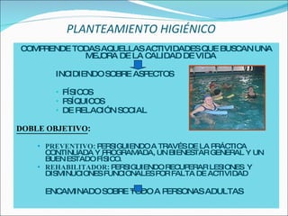 PLANTEAMIENTO HIGIÉNICO   COMPRENDE TODAS AQUELLAS ACTIVIDADES QUE BUSCAN UNA MEJORA DE LA CALIDAD DE VIDA INCIDIENDO SOBRE ASPECTOS FÍSICOS PSÍQUICOS DE RELACIÓN SOCIAL DOBLE OBJETIVO : PREVENTIVO : PERSIGUIENDO A TRAVÉS DE LA PRÁCTICA CONTINUADA Y PROGRAMADA, UN BIENESTAR GENERAL Y UN BUEN ESTADO FÍSICO. REHABILITADOR : PERSIGUIENDO RECUPERAR LESIONES  Y  DISMINUCIONES FUNCIONALES POR FALTA DE ACTIVIDAD ENCAMINADO SOBRE TODO A PERSONAS ADULTAS 