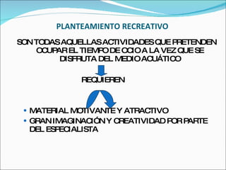 PLANTEAMIENTO RECREATIVO SON TODAS AQUELLAS ACTIVIDADES QUE PRETENDEN OCUPAR EL TIEMPO DE OCIO A LA VEZ QUE SE DISFRUTA DEL MEDIO ACUÁTICO REQUIEREN MATERIAL MOTIVANTE Y ATRACTIVO GRAN IMAGINACIÓN Y CREATIVIDAD POR PARTE DEL ESPECIALISTA 