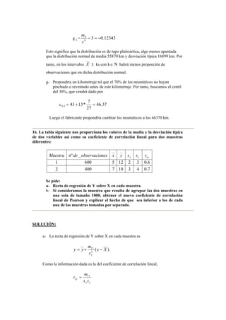 g 2 = 12343
.
0
3
4
4
−
=
−
s
m
Esto significa que la distribución es de tupo platicúrtica, algo menos apuntada
que la distribución normal de media 55870 km y desviación típica 16899 km. Por
tanto, en los intervalos
___
X ± ks con k∈ Ν habrá menos proporción de
observaciones que en dicha distribución normal.
g- Propondría un kilometraje tal que el 70% de los neumáticos no hayan
pinchado o reventado antes de este kilometraje. Por tanto, buscamos el centil
del 30%, que vendrá dado por
c 3
.
0 37
.
46
27
7
*
13
43 =
+
=
Luego el fabricante propondría cambiar los neumáticos a los 46370 km.
16. La tabla siguiente nos proporciona los valores de la media y la desviación típica
de dos variables así como su coeficiente de correlación lineal para dos muestras
diferentes:
7
.
0
4
3
10
7
400
2
6
.
0
3
2
12
5
600
1
_
º
__
__
xy
y
x r
s
s
y
x
nes
observacio
de
n
Muestra
Se pide:
a- Recta de regresión de Y sobre X en cada muestra.
b- Si consideramos la muestra que resulta de agrupar las dos muestras en
una sola de tamaño 1000, obtener el nuevo coeficiente de correlación
lineal de Pearson y explicar el hecho de que sea inferior a los de cada
una de las muestras tomadas por separado.
SOLUCIÓN:
a- La recta de regresión de Y sobre X en cada muestra es
)
(
___
2
11
__
X
x
s
m
y
y
x
−
+
=
Como la información dada es la del coeficiente de correlación lineal,
y
x
xy
s
s
m
r 11
=
 