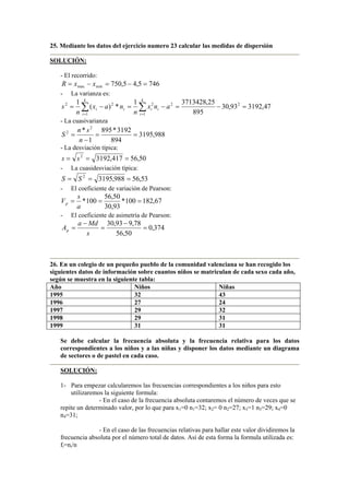 25. Mediante los datos del ejercicio numero 23 calcular las medidas de dispersión
SOLUCIÓN:
- El recorrido:
746
5
,
4
5
,
750
min
max =
−
=
−
= x
x
R
- La varianza es:
∑ ∑
= =
=
−
=
−
=
−
=
k
i
k
i
i
i
i
i a
n
x
n
n
a
x
n
s
1
2
2
1
2
2
2
47
,
3192
93
,
30
895
25
,
3713428
1
*
)
(
1
- La cuasivarianza
988
,
3195
894
3192
*
895
1
* 2
2
=
=
−
=
n
s
n
S
- La desviación típica:
50
,
56
417
,
3192
2
=
=
= s
s
- La cuasidesviación típica:
53
,
56
988
,
3195
2
=
=
= S
S
- El coeficiente de variación de Pearson:
67
,
182
100
*
93
,
30
50
,
56
100
* =
=
=
a
s
Vp
- El coeficiente de asimetría de Pearson:
374
,
0
50
,
56
78
,
9
93
,
30
=
−
=
−
=
s
Md
a
Ap
26. En un colegio de un pequeño pueblo de la comunidad valenciana se han recogido los
siguientes datos de información sobre cuantos niños se matriculan de cada sexo cada año,
según se muestra en la siguiente tabla:
Año Niños Niñas
1995 32 43
1996 27 24
1997 29 32
1998 29 31
1999 31 31
Se debe calcular la frecuencia absoluta y la frecuencia relativa para los datos
correspondientes a los niños y a las niñas y disponer los datos mediante un diagrama
de sectores o de pastel en cada caso.
SOLUCIÓN:
1- Para empezar calcularemos las frecuencias correspondientes a los niños para esto
utilizaremos la siguiente formula:
- En el caso de la frecuencia absoluta contaremos el número de veces que se
repite un determinado valor, por lo que para x1=0 n1=32; x2= 0 n2=27; x3=1 n3=29; x4=0
n4=31;
- En el caso de las frecuencias relativas para hallar este valor dividiremos la
frecuencia absoluta por el número total de datos. Así de esta forma la formula utilizada es:
fi=ni/n
 