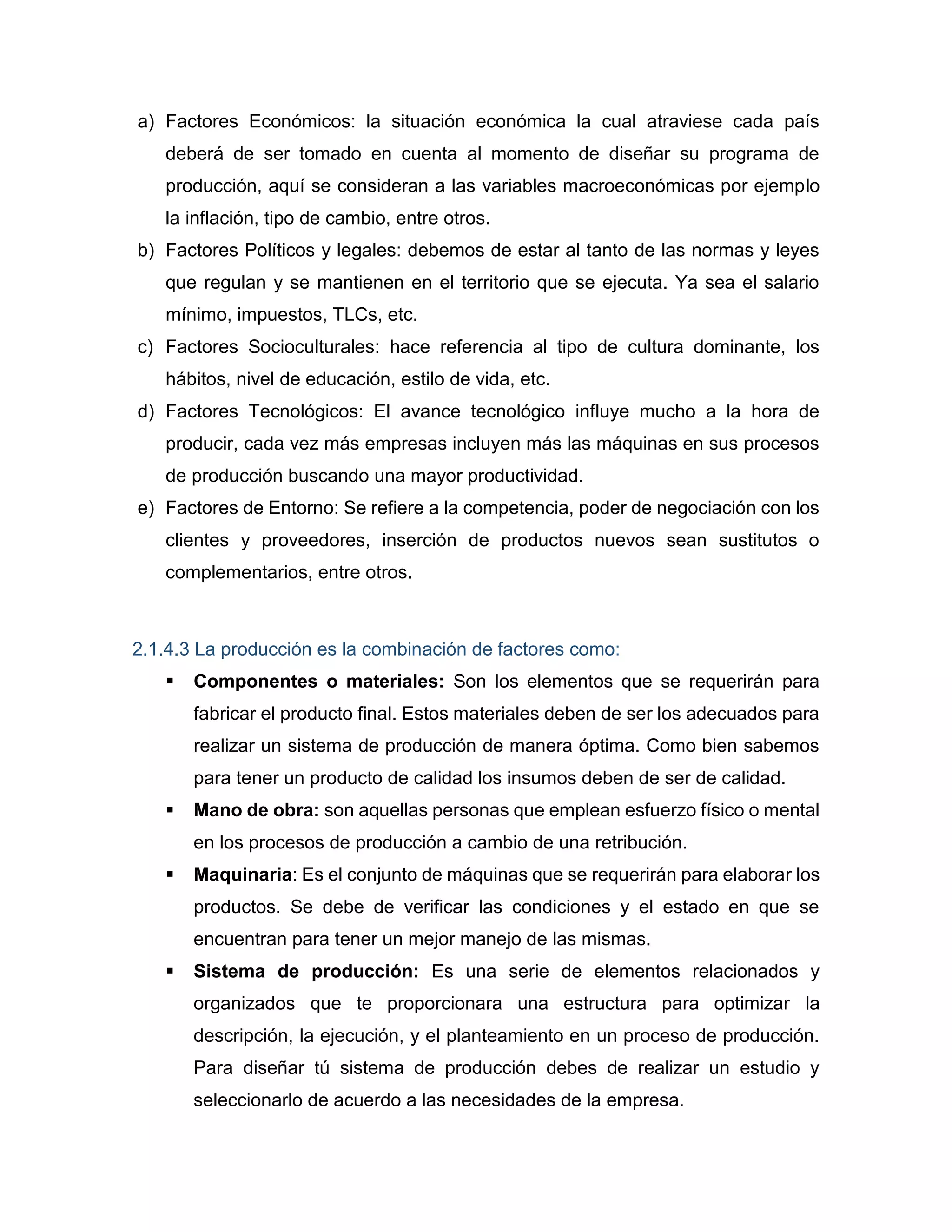 a) Factores Económicos: la situación económica la cual atraviese cada país
deberá de ser tomado en cuenta al momento de diseñar su programa de
producción, aquí se consideran a las variables macroeconómicas por ejemplo
la inflación, tipo de cambio, entre otros.
b) Factores Políticos y legales: debemos de estar al tanto de las normas y leyes
que regulan y se mantienen en el territorio que se ejecuta. Ya sea el salario
mínimo, impuestos, TLCs, etc.
c) Factores Socioculturales: hace referencia al tipo de cultura dominante, los
hábitos, nivel de educación, estilo de vida, etc.
d) Factores Tecnológicos: El avance tecnológico influye mucho a la hora de
producir, cada vez más empresas incluyen más las máquinas en sus procesos
de producción buscando una mayor productividad.
e) Factores de Entorno: Se refiere a la competencia, poder de negociación con los
clientes y proveedores, inserción de productos nuevos sean sustitutos o
complementarios, entre otros.
2.1.4.3 La producción es la combinación de factores como:
 Componentes o materiales: Son los elementos que se requerirán para
fabricar el producto final. Estos materiales deben de ser los adecuados para
realizar un sistema de producción de manera óptima. Como bien sabemos
para tener un producto de calidad los insumos deben de ser de calidad.
 Mano de obra: son aquellas personas que emplean esfuerzo físico o mental
en los procesos de producción a cambio de una retribución.
 Maquinaria: Es el conjunto de máquinas que se requerirán para elaborar los
productos. Se debe de verificar las condiciones y el estado en que se
encuentran para tener un mejor manejo de las mismas.
 Sistema de producción: Es una serie de elementos relacionados y
organizados que te proporcionara una estructura para optimizar la
descripción, la ejecución, y el planteamiento en un proceso de producción.
Para diseñar tú sistema de producción debes de realizar un estudio y
seleccionarlo de acuerdo a las necesidades de la empresa.
 