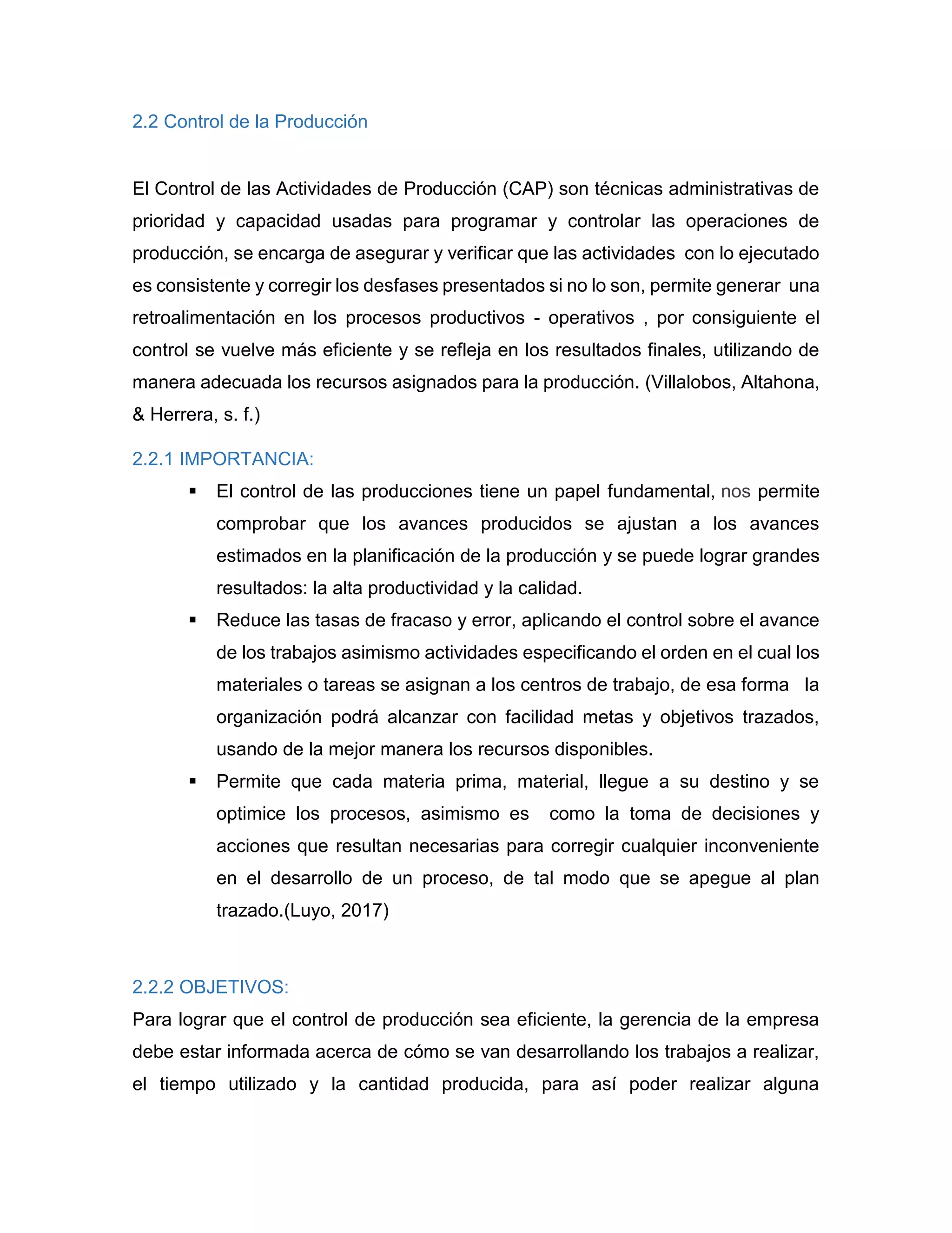 2.2 Control de la Producción
El Control de las Actividades de Producción (CAP) son técnicas administrativas de
prioridad y capacidad usadas para programar y controlar las operaciones de
producción, se encarga de asegurar y verificar que las actividades con lo ejecutado
es consistente y corregir los desfases presentados si no lo son, permite generar una
retroalimentación en los procesos productivos - operativos , por consiguiente el
control se vuelve más eficiente y se refleja en los resultados finales, utilizando de
manera adecuada los recursos asignados para la producción. (Villalobos, Altahona,
& Herrera, s. f.)
2.2.1 IMPORTANCIA:
 El control de las producciones tiene un papel fundamental, nos permite
comprobar que los avances producidos se ajustan a los avances
estimados en la planificación de la producción y se puede lograr grandes
resultados: la alta productividad y la calidad.
 Reduce las tasas de fracaso y error, aplicando el control sobre el avance
de los trabajos asimismo actividades especificando el orden en el cual los
materiales o tareas se asignan a los centros de trabajo, de esa forma la
organización podrá alcanzar con facilidad metas y objetivos trazados,
usando de la mejor manera los recursos disponibles.
 Permite que cada materia prima, material, llegue a su destino y se
optimice los procesos, asimismo es como la toma de decisiones y
acciones que resultan necesarias para corregir cualquier inconveniente
en el desarrollo de un proceso, de tal modo que se apegue al plan
trazado.(Luyo, 2017)
2.2.2 OBJETIVOS:
Para lograr que el control de producción sea eficiente, la gerencia de la empresa
debe estar informada acerca de cómo se van desarrollando los trabajos a realizar,
el tiempo utilizado y la cantidad producida, para así poder realizar alguna
 