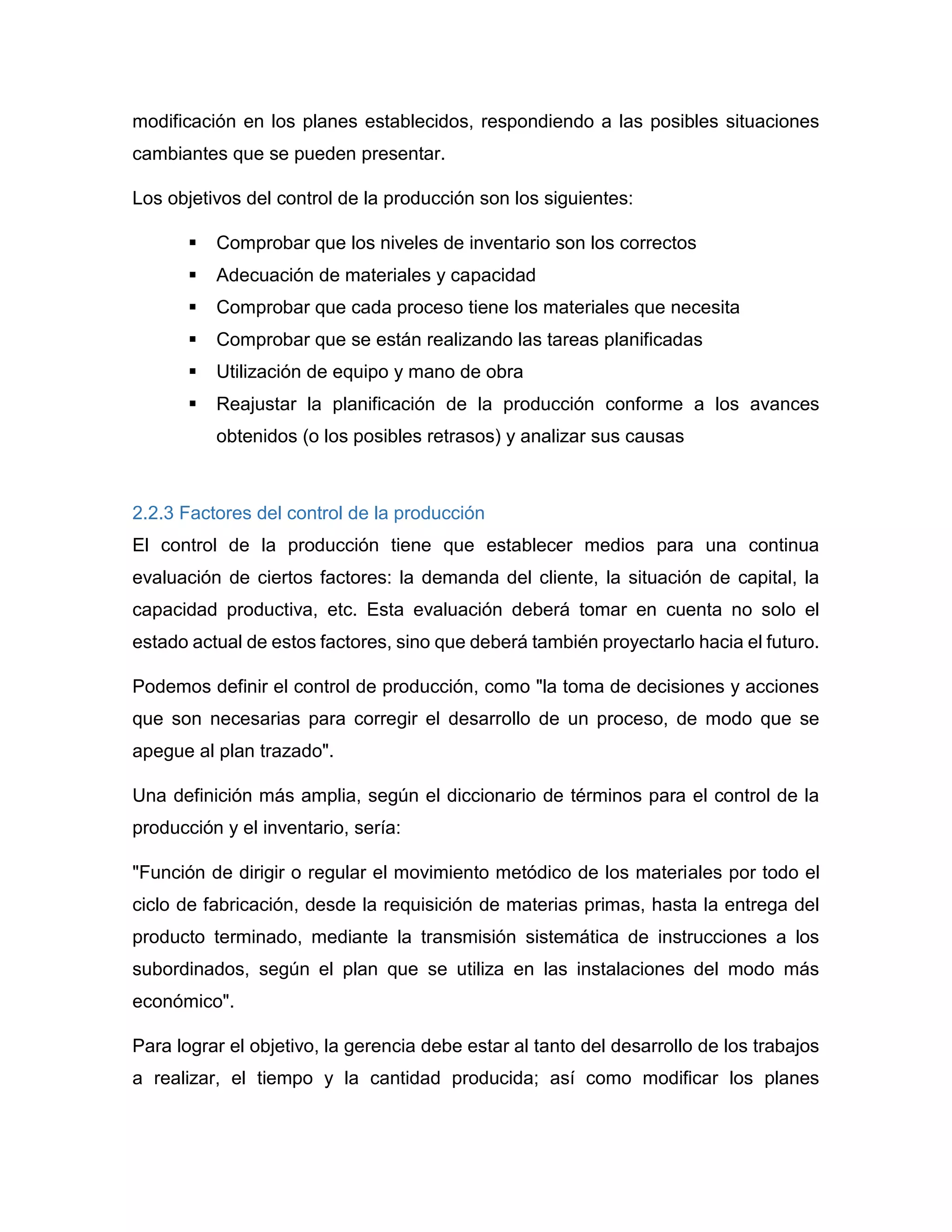 modificación en los planes establecidos, respondiendo a las posibles situaciones
cambiantes que se pueden presentar.
Los objetivos del control de la producción son los siguientes:
 Comprobar que los niveles de inventario son los correctos
 Adecuación de materiales y capacidad
 Comprobar que cada proceso tiene los materiales que necesita
 Comprobar que se están realizando las tareas planificadas
 Utilización de equipo y mano de obra
 Reajustar la planificación de la producción conforme a los avances
obtenidos (o los posibles retrasos) y analizar sus causas
2.2.3 Factores del control de la producción
El control de la producción tiene que establecer medios para una continua
evaluación de ciertos factores: la demanda del cliente, la situación de capital, la
capacidad productiva, etc. Esta evaluación deberá tomar en cuenta no solo el
estado actual de estos factores, sino que deberá también proyectarlo hacia el futuro.
Podemos definir el control de producción, como "la toma de decisiones y acciones
que son necesarias para corregir el desarrollo de un proceso, de modo que se
apegue al plan trazado".
Una definición más amplia, según el diccionario de términos para el control de la
producción y el inventario, sería:
"Función de dirigir o regular el movimiento metódico de los materiales por todo el
ciclo de fabricación, desde la requisición de materias primas, hasta la entrega del
producto terminado, mediante la transmisión sistemática de instrucciones a los
subordinados, según el plan que se utiliza en las instalaciones del modo más
económico".
Para lograr el objetivo, la gerencia debe estar al tanto del desarrollo de los trabajos
a realizar, el tiempo y la cantidad producida; así como modificar los planes
 