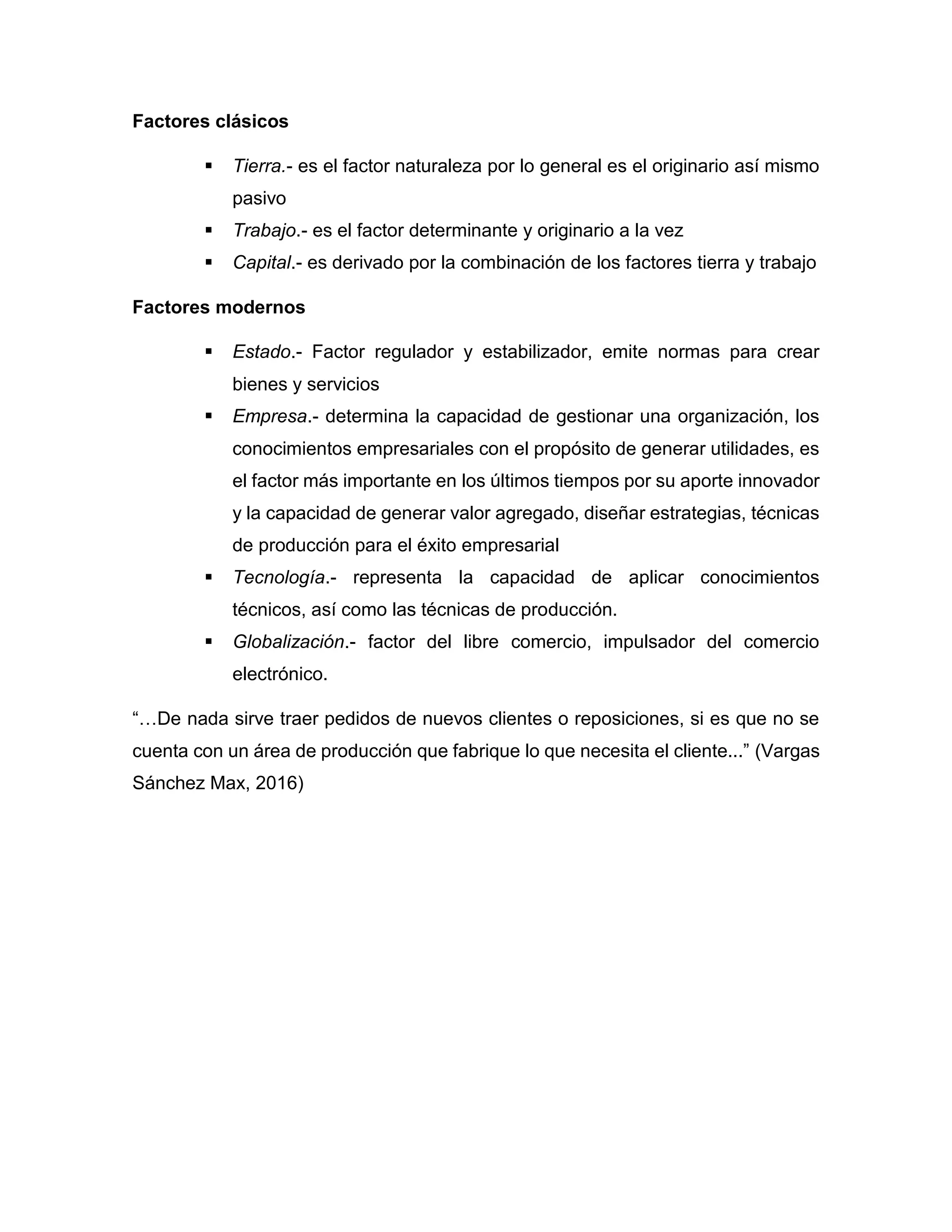 Factores clásicos
 Tierra.- es el factor naturaleza por lo general es el originario así mismo
pasivo
 Trabajo.- es el factor determinante y originario a la vez
 Capital.- es derivado por la combinación de los factores tierra y trabajo
Factores modernos
 Estado.- Factor regulador y estabilizador, emite normas para crear
bienes y servicios
 Empresa.- determina la capacidad de gestionar una organización, los
conocimientos empresariales con el propósito de generar utilidades, es
el factor más importante en los últimos tiempos por su aporte innovador
y la capacidad de generar valor agregado, diseñar estrategias, técnicas
de producción para el éxito empresarial
 Tecnología.- representa la capacidad de aplicar conocimientos
técnicos, así como las técnicas de producción.
 Globalización.- factor del libre comercio, impulsador del comercio
electrónico.
“…De nada sirve traer pedidos de nuevos clientes o reposiciones, si es que no se
cuenta con un área de producción que fabrique lo que necesita el cliente...” (Vargas
Sánchez Max, 2016)
 