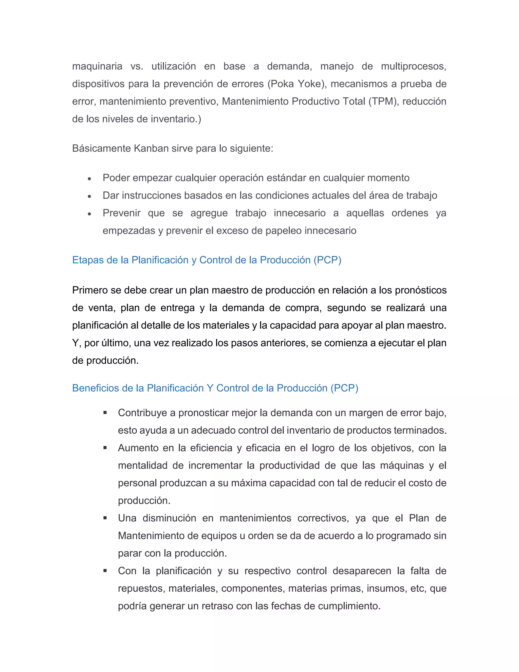 maquinaria vs. utilización en base a demanda, manejo de multiprocesos,
dispositivos para la prevención de errores (Poka Yoke), mecanismos a prueba de
error, mantenimiento preventivo, Mantenimiento Productivo Total (TPM), reducción
de los niveles de inventario.)
Básicamente Kanban sirve para lo siguiente:
 Poder empezar cualquier operación estándar en cualquier momento
 Dar instrucciones basados en las condiciones actuales del área de trabajo
 Prevenir que se agregue trabajo innecesario a aquellas ordenes ya
empezadas y prevenir el exceso de papeleo innecesario
Etapas de la Planificación y Control de la Producción (PCP)
Primero se debe crear un plan maestro de producción en relación a los pronósticos
de venta, plan de entrega y la demanda de compra, segundo se realizará una
planificación al detalle de los materiales y la capacidad para apoyar al plan maestro.
Y, por último, una vez realizado los pasos anteriores, se comienza a ejecutar el plan
de producción.
Beneficios de la Planificación Y Control de la Producción (PCP)
 Contribuye a pronosticar mejor la demanda con un margen de error bajo,
esto ayuda a un adecuado control del inventario de productos terminados.
 Aumento en la eficiencia y eficacia en el logro de los objetivos, con la
mentalidad de incrementar la productividad de que las máquinas y el
personal produzcan a su máxima capacidad con tal de reducir el costo de
producción.
 Una disminución en mantenimientos correctivos, ya que el Plan de
Mantenimiento de equipos u orden se da de acuerdo a lo programado sin
parar con la producción.
 Con la planificación y su respectivo control desaparecen la falta de
repuestos, materiales, componentes, materias primas, insumos, etc, que
podría generar un retraso con las fechas de cumplimiento.
 