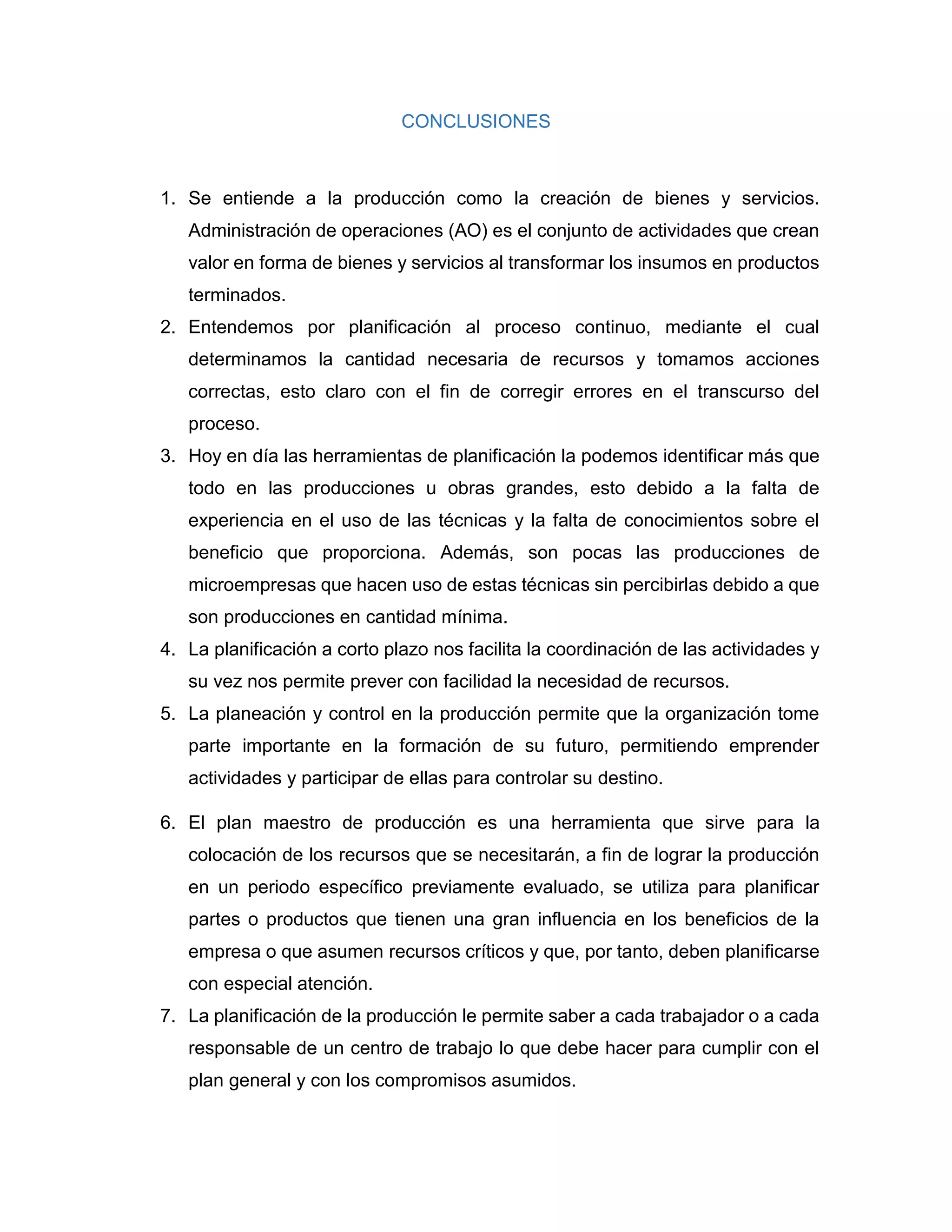 CONCLUSIONES
1. Se entiende a la producción como la creación de bienes y servicios.
Administración de operaciones (AO) es el conjunto de actividades que crean
valor en forma de bienes y servicios al transformar los insumos en productos
terminados.
2. Entendemos por planificación al proceso continuo, mediante el cual
determinamos la cantidad necesaria de recursos y tomamos acciones
correctas, esto claro con el fin de corregir errores en el transcurso del
proceso.
3. Hoy en día las herramientas de planificación la podemos identificar más que
todo en las producciones u obras grandes, esto debido a la falta de
experiencia en el uso de las técnicas y la falta de conocimientos sobre el
beneficio que proporciona. Además, son pocas las producciones de
microempresas que hacen uso de estas técnicas sin percibirlas debido a que
son producciones en cantidad mínima.
4. La planificación a corto plazo nos facilita la coordinación de las actividades y
su vez nos permite prever con facilidad la necesidad de recursos.
5. La planeación y control en la producción permite que la organización tome
parte importante en la formación de su futuro, permitiendo emprender
actividades y participar de ellas para controlar su destino.
6. El plan maestro de producción es una herramienta que sirve para la
colocación de los recursos que se necesitarán, a fin de lograr la producción
en un periodo específico previamente evaluado, se utiliza para planificar
partes o productos que tienen una gran influencia en los beneficios de la
empresa o que asumen recursos críticos y que, por tanto, deben planificarse
con especial atención.
7. La planificación de la producción le permite saber a cada trabajador o a cada
responsable de un centro de trabajo lo que debe hacer para cumplir con el
plan general y con los compromisos asumidos.
 