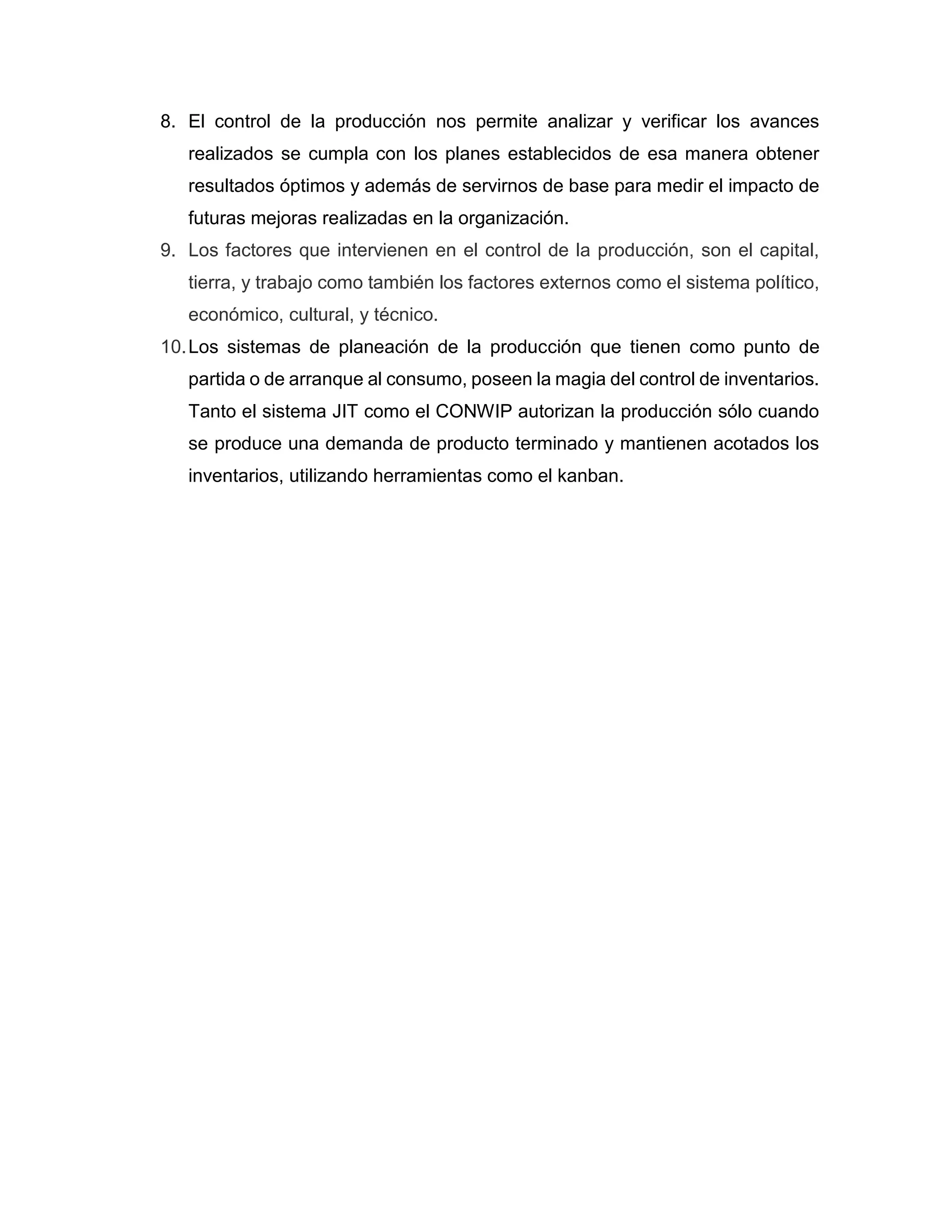 8. El control de la producción nos permite analizar y verificar los avances
realizados se cumpla con los planes establecidos de esa manera obtener
resultados óptimos y además de servirnos de base para medir el impacto de
futuras mejoras realizadas en la organización.
9. Los factores que intervienen en el control de la producción, son el capital,
tierra, y trabajo como también los factores externos como el sistema político,
económico, cultural, y técnico.
10.Los sistemas de planeación de la producción que tienen como punto de
partida o de arranque al consumo, poseen la magia del control de inventarios.
Tanto el sistema JIT como el CONWIP autorizan la producción sólo cuando
se produce una demanda de producto terminado y mantienen acotados los
inventarios, utilizando herramientas como el kanban.
 