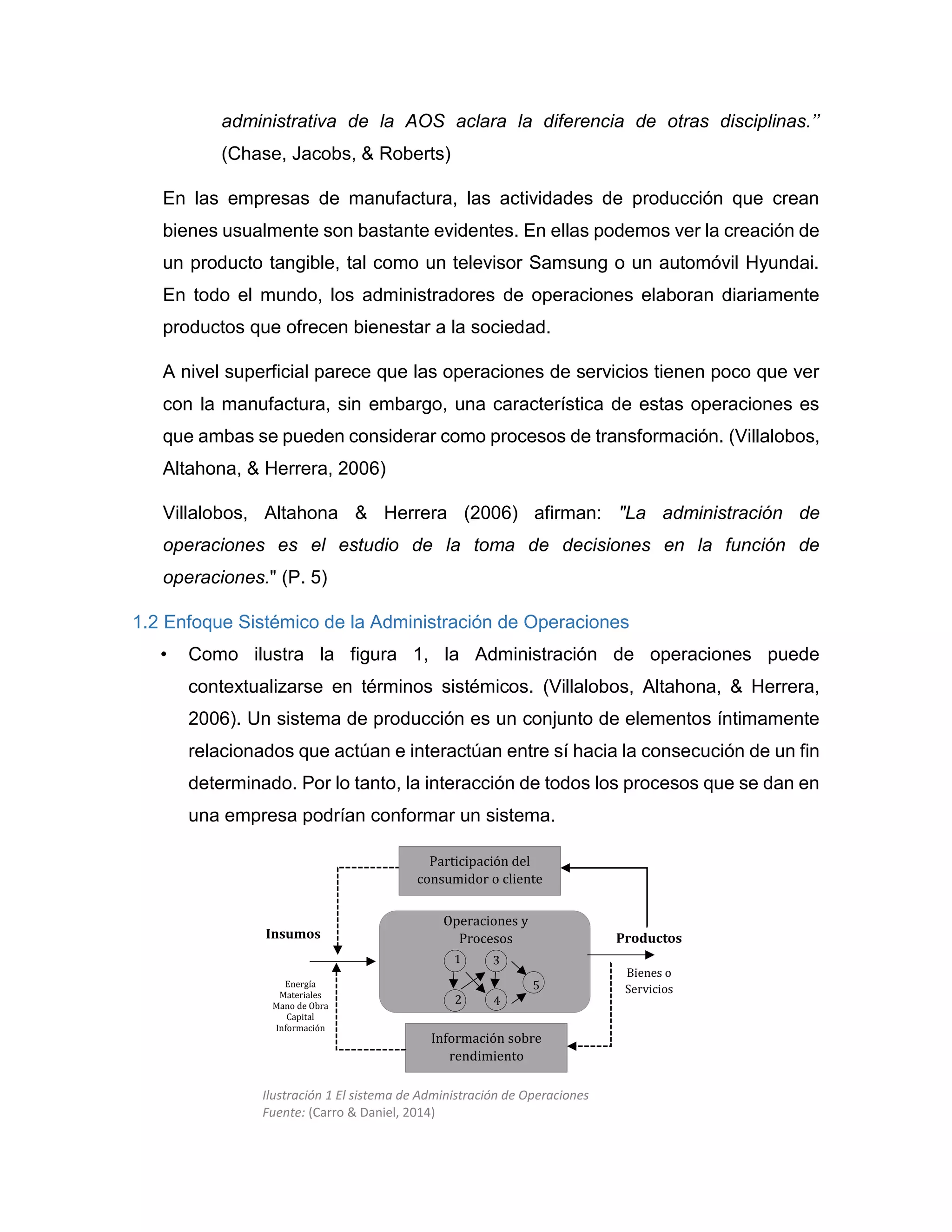 administrativa de la AOS aclara la diferencia de otras disciplinas.’’
(Chase, Jacobs, & Roberts)
En las empresas de manufactura, las actividades de producción que crean
bienes usualmente son bastante evidentes. En ellas podemos ver la creación de
un producto tangible, tal como un televisor Samsung o un automóvil Hyundai.
En todo el mundo, los administradores de operaciones elaboran diariamente
productos que ofrecen bienestar a la sociedad.
A nivel superficial parece que las operaciones de servicios tienen poco que ver
con la manufactura, sin embargo, una característica de estas operaciones es
que ambas se pueden considerar como procesos de transformación. (Villalobos,
Altahona, & Herrera, 2006)
Villalobos, Altahona & Herrera (2006) afirman: "La administración de
operaciones es el estudio de la toma de decisiones en la función de
operaciones." (P. 5)
1.2 Enfoque Sistémico de la Administración de Operaciones
• Como ilustra la figura 1, la Administración de operaciones puede
contextualizarse en términos sistémicos. (Villalobos, Altahona, & Herrera,
2006). Un sistema de producción es un conjunto de elementos íntimamente
relacionados que actúan e interactúan entre sí hacia la consecución de un fin
determinado. Por lo tanto, la interacción de todos los procesos que se dan en
una empresa podrían conformar un sistema.
Participación del
consumidor o cliente
Información sobre
rendimiento
Operaciones y
Procesos Productos
Bienes o
Servicios
Insumos
Energía
Materiales
Mano de Obra
Capital
Información
1
2
3
4
5
Ilustración 1 El sistema de Administración de Operaciones
Fuente: (Carro & Daniel, 2014)
 